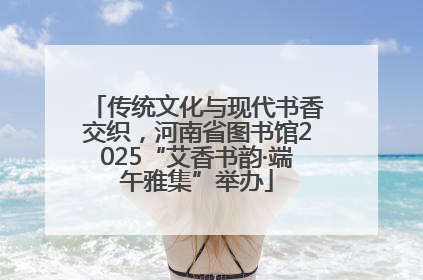 传统文化与现代书香交织，河南省图书馆2025“艾香书韵·端午雅集”举办
