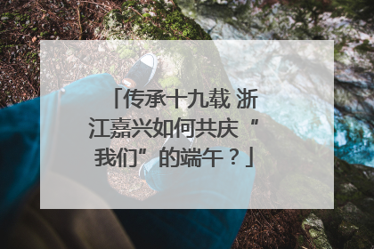 传承十九载 浙江嘉兴如何共庆“我们”的端午？