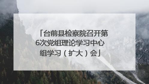 台前县检察院召开第6次党组理论学习中心组学习（扩大）会