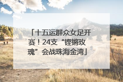十五运群众女足开赛！24支“铿锵玫瑰”会战珠海金湾