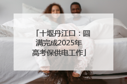 十堰丹江口：圆满完成2025年高考保供电工作