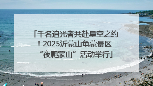 千名追光者共赴星空之约！2025沂蒙山龟蒙景区“夜爬蒙山”活动举行