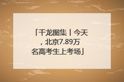千龙图集丨今天，北京7.89万名高考生上考场