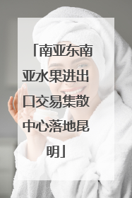 南亚东南亚水果进出口交易集散中心落地昆明