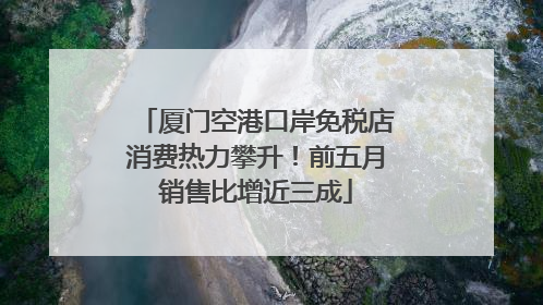 厦门空港口岸免税店消费热力攀升！前五月销售比增近三成