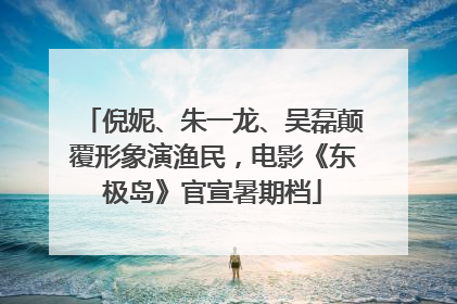 倪妮、朱一龙、吴磊颠覆形象演渔民，电影《东极岛》官宣暑期档