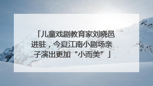 儿童戏剧教育家刘晓邑进驻，今夏江南小剧场亲子演出更加“小而美”