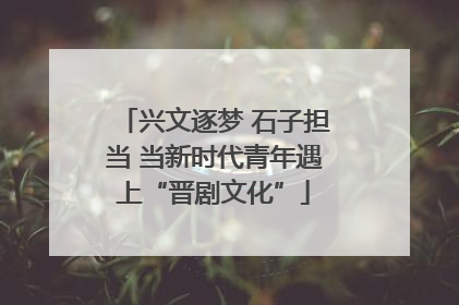 兴文逐梦 石子担当 当新时代青年遇上“晋剧文化”