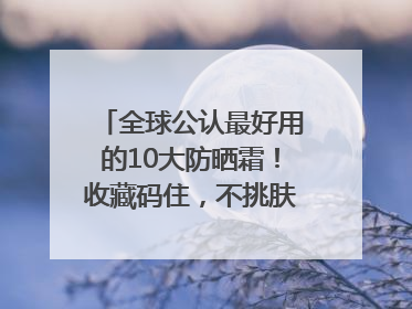 全球公认最好用的10大防晒霜！收藏码住，不挑肤质清爽不搓泥