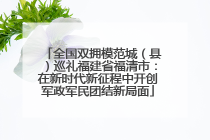 全国双拥模范城（县）巡礼福建省福清市：在新时代新征程中开创军政军民团结新局面