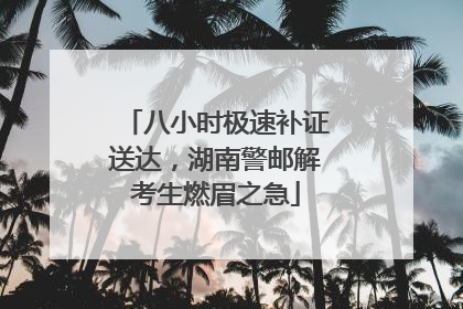 八小时极速补证送达，湖南警邮解考生燃眉之急