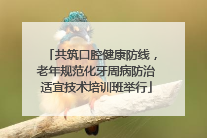 共筑口腔健康防线，老年规范化牙周病防治适宜技术培训班举行