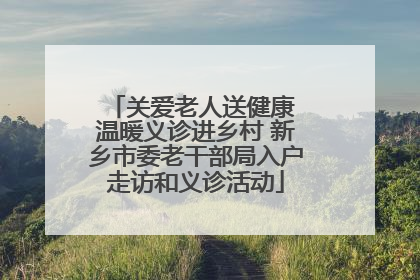 关爱老人送健康 温暖义诊进乡村 新乡市委老干部局入户走访和义诊活动