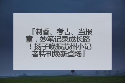 制香、考古、当报童，妙笔记录成长路！扬子晚报苏州小记者特刊焕新登场