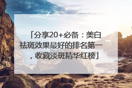 分享20+必备：美白祛斑效果最好的排名第一，收藏淡斑精华红榜
