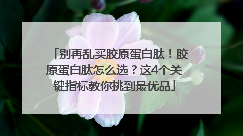 别再乱买胶原蛋白肽！胶原蛋白肽怎么选？这4个关键指标教你挑到最优品