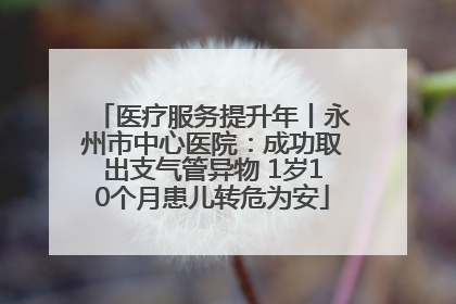 医疗服务提升年丨永州市中心医院：成功取出支气管异物 1岁10个月患儿转危为安