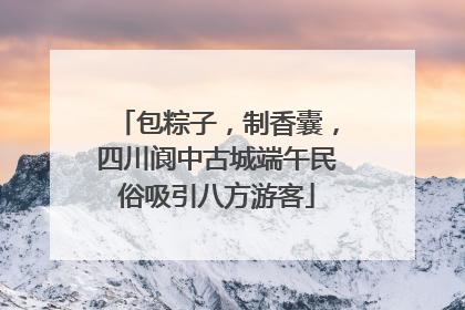 包粽子，制香囊，四川阆中古城端午民俗吸引八方游客