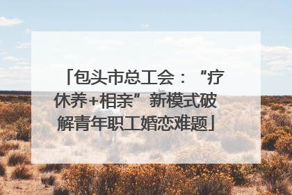 包头市总工会：“疗休养+相亲”新模式破解青年职工婚恋难题