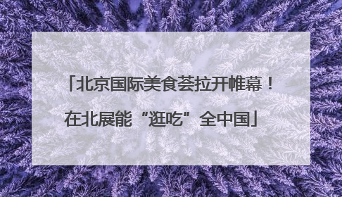 北京国际美食荟拉开帷幕！在北展能“逛吃”全中国
