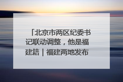 北京市两区纪委书记联动调整，他是福建籍｜福建两地发布一批人事消息