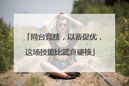 同台竞技，以赛促优，这场技能比武真硬核