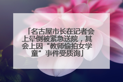 名古屋市长在记者会上晕倒被紧急送院，其会上因“教师偷拍女学童”事件受质询