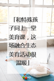 和特殊孩子同上一堂美育课，这场融合生态美育活动很温暖