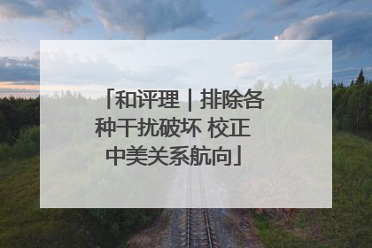 和评理｜排除各种干扰破坏 校正中美关系航向