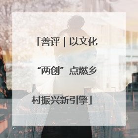 善评｜以文化“两创”点燃乡村振兴新引擎