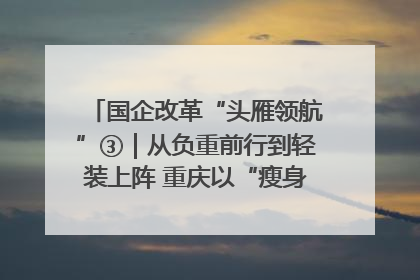 国企改革“头雁领航”③｜从负重前行到轻装上阵 重庆以“瘦身”谋“健体”