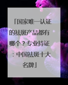国家唯一认证的祛斑产品都有哪个？专业持证：中国祛斑十大名牌