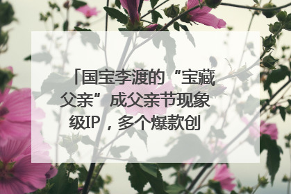 国宝李渡的“宝藏父亲”成父亲节现象级IP，多个爆款创造数千万流量