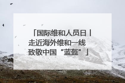 国际维和人员日丨走近海外维和一线 致敬中国“蓝盔”