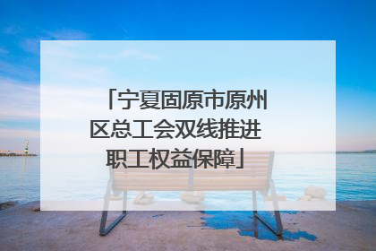宁夏固原市原州区总工会双线推进职工权益保障