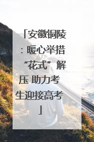 安徽铜陵：暖心举措“花式”解压 助力考生迎接高考