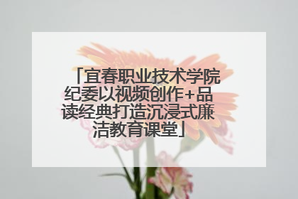宜春职业技术学院纪委以视频创作+品读经典打造沉浸式廉洁教育课堂
