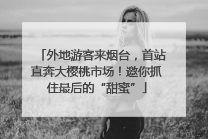 外地游客来烟台，首站直奔大樱桃市场！邀你抓住最后的“甜蜜”