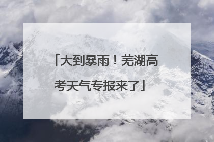 大到暴雨！芜湖高考天气专报来了