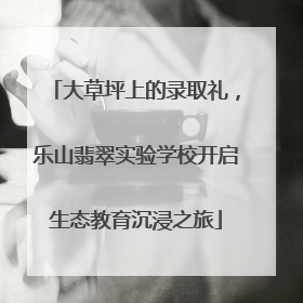 大草坪上的录取礼，乐山翡翠实验学校开启生态教育沉浸之旅