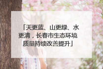 天更蓝、山更绿、水更清，长春市生态环境质量持续改善提升
