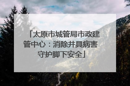 太原市城管局市政建管中心：消除井具病害 守护脚下安全