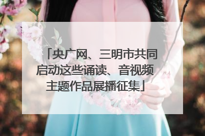 央广网、三明市共同启动这些诵读、音视频主题作品展播征集