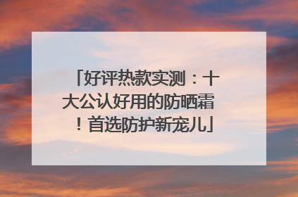 好评热款实测：十大公认好用的防晒霜！首选防护新宠儿