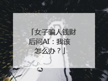 女子骗人钱财后问AI：我该怎么办？
