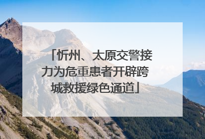 忻州、太原交警接力为危重患者开辟跨城救援绿色通道