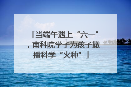 当端午遇上“六一”，南科院学子为孩子撒播科学“火种”