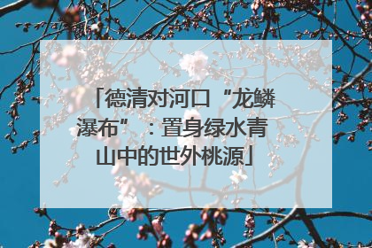 德清对河口“龙鳞瀑布”：置身绿水青山中的世外桃源