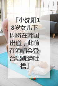 小沈阳18岁女儿下周将在韩国出道，此前在演唱会登台唱跳遭吐槽