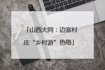 山西大同：边塞村庄“乡村游”热络